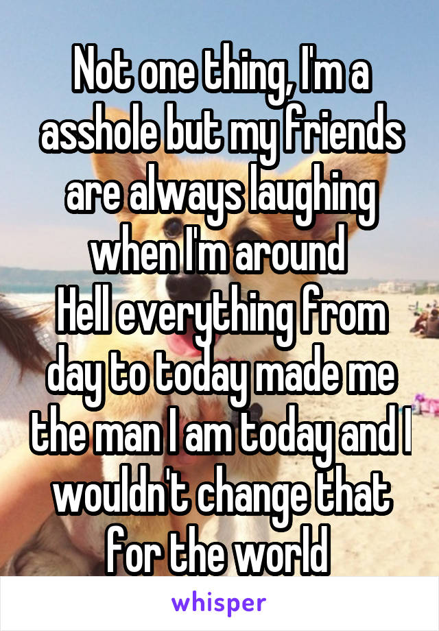 Not one thing, I'm a asshole but my friends are always laughing when I'm around 
Hell everything from day to today made me the man I am today and I wouldn't change that for the world 