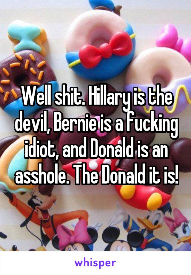 Well shit. Hillary is the devil, Bernie is a fucking idiot, and Donald is an asshole. The Donald it is!