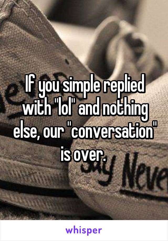 If you simple replied with "lol" and nothing else, our "conversation" is over. 