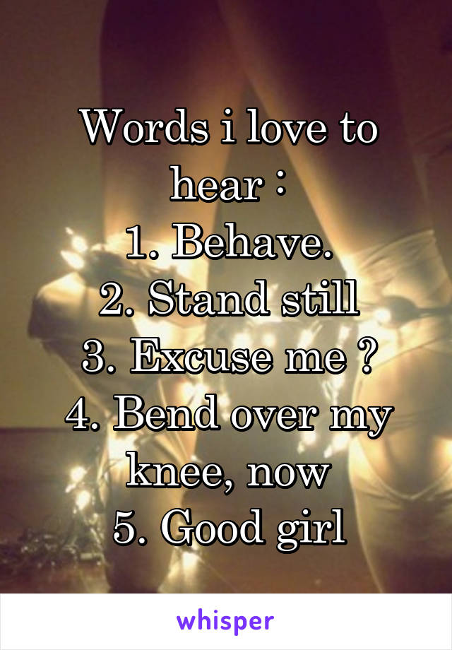 Words i love to hear :
1. Behave.
2. Stand still
3. Excuse me ?
4. Bend over my knee, now
5. Good girl