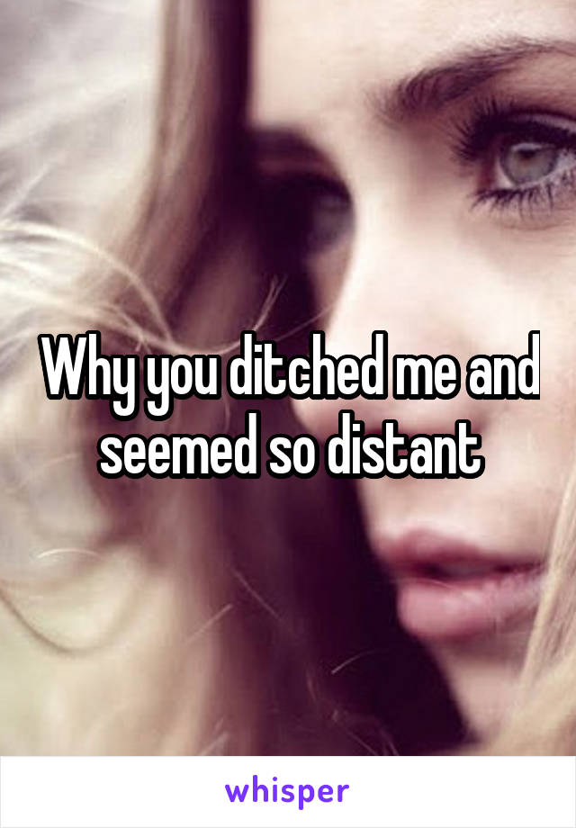 Why you ditched me and seemed so distant