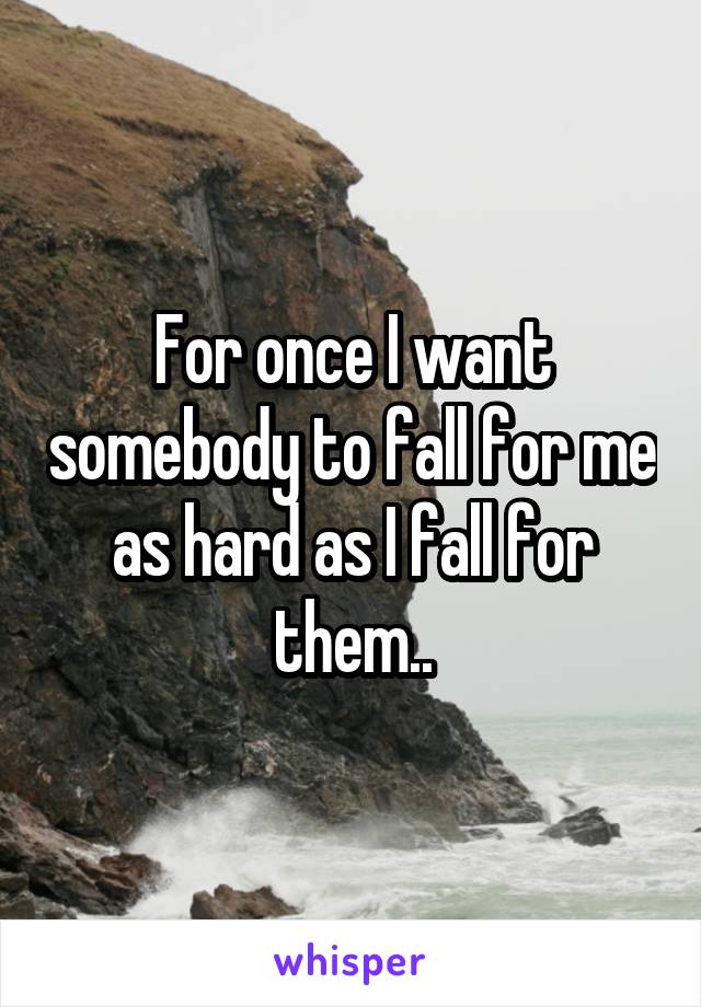 For once I want somebody to fall for me as hard as I fall for them..