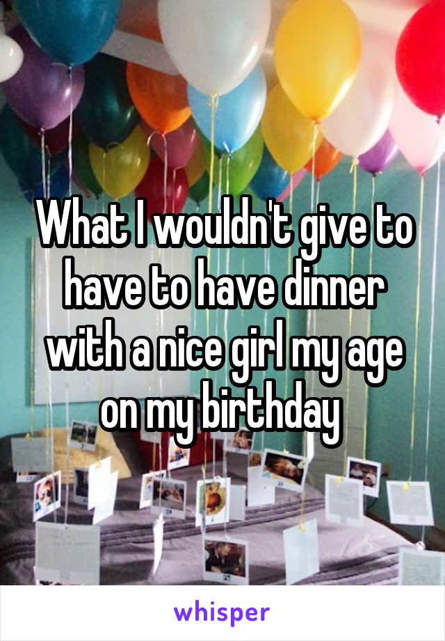 What I wouldn't give to have to have dinner with a nice girl my age on my birthday 