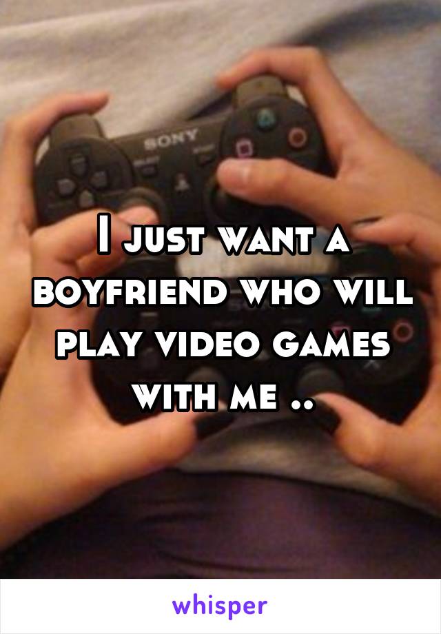 I just want a boyfriend who will play video games with me ..