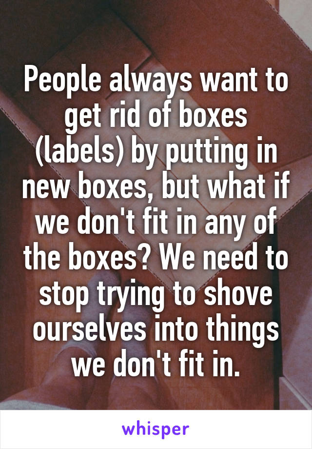 People always want to get rid of boxes (labels) by putting in new boxes, but what if we don't fit in any of the boxes? We need to stop trying to shove ourselves into things we don't fit in.