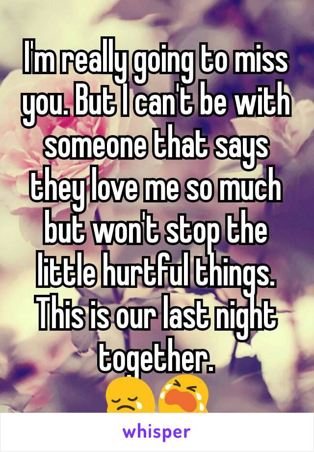 I'm really going to miss you. But I can't be with someone that says they love me so much but won't stop the little hurtful things. This is our last night together.
😢😭