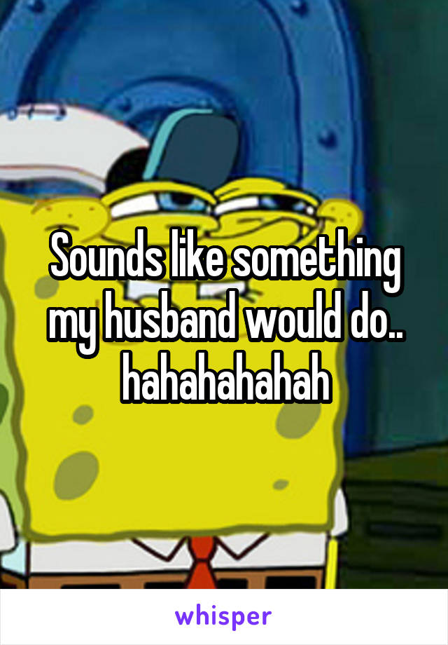 Sounds like something my husband would do.. hahahahahah