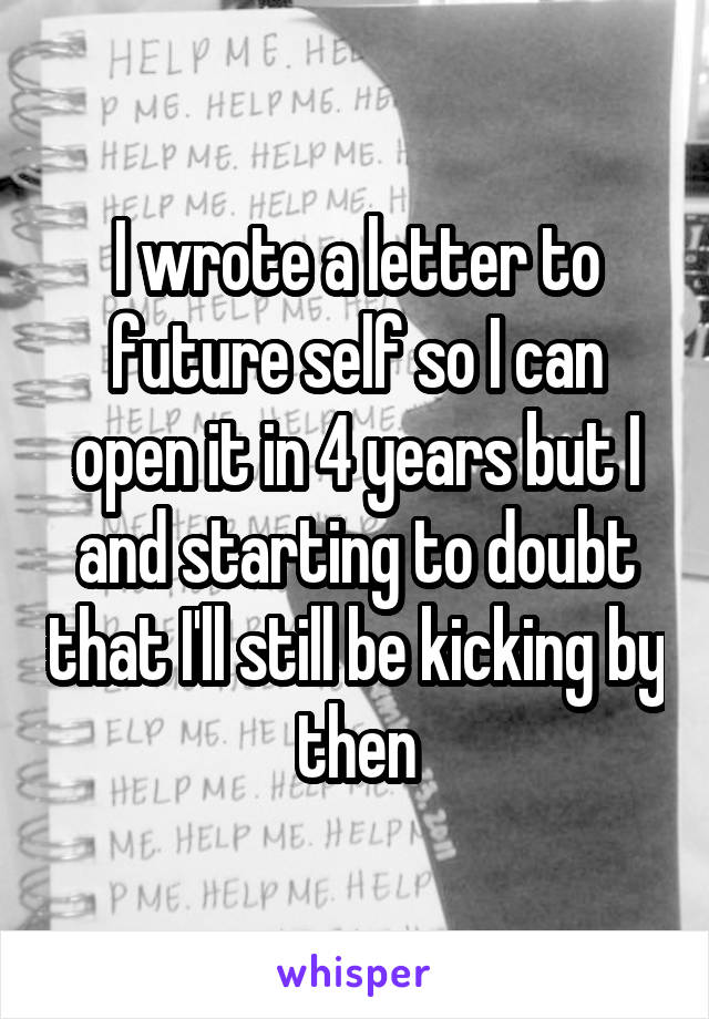 I wrote a letter to future self so I can open it in 4 years but I and starting to doubt that I'll still be kicking by then