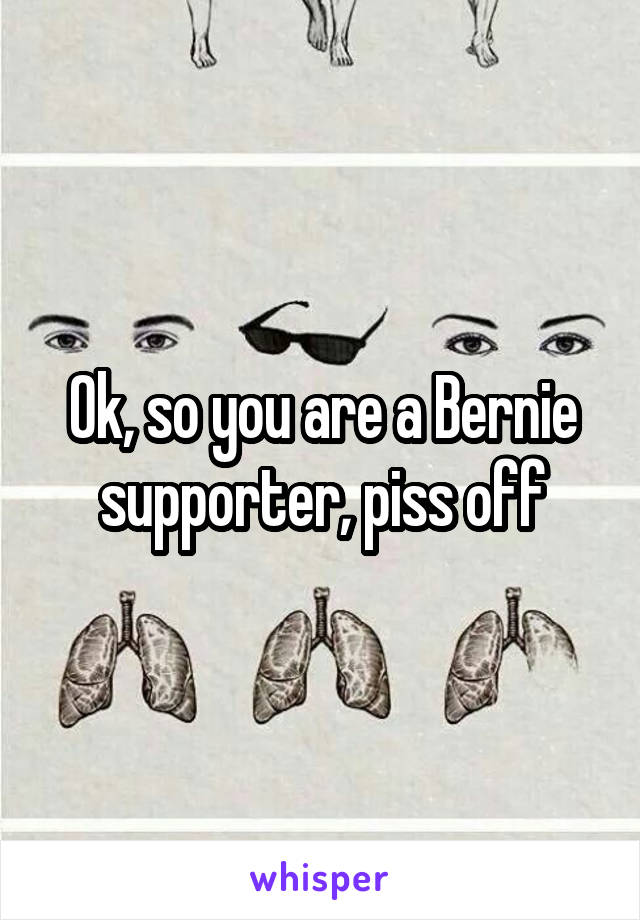 Ok, so you are a Bernie supporter, piss off