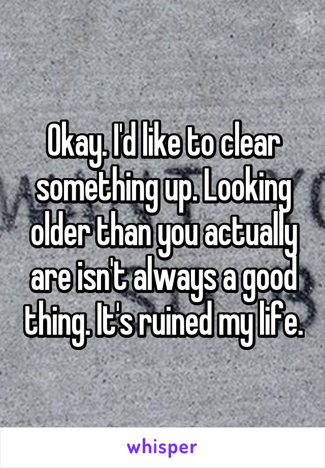 Okay. I'd like to clear something up. Looking older than you actually are isn't always a good thing. It's ruined my life.