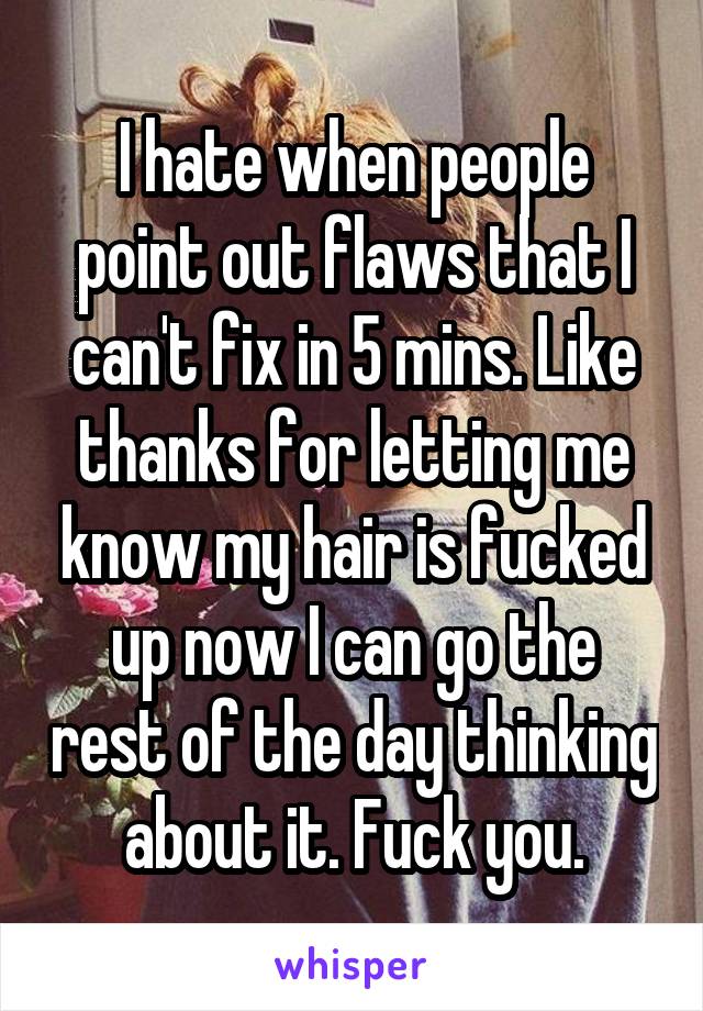 I hate when people point out flaws that I can't fix in 5 mins. Like thanks for letting me know my hair is fucked up now I can go the rest of the day thinking about it. Fuck you.