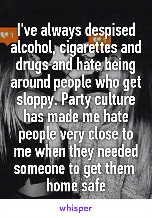 I've always despised alcohol, cigarettes and drugs and hate being around people who get sloppy. Party culture has made me hate people very close to me when they needed someone to get them  home safe