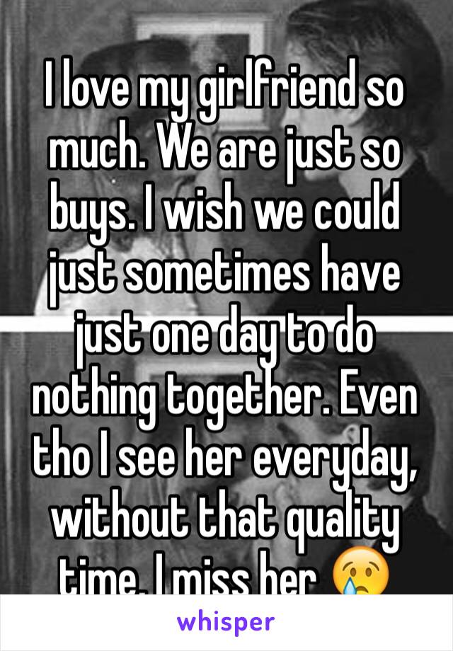 I love my girlfriend so much. We are just so buys. I wish we could just sometimes have just one day to do nothing together. Even tho I see her everyday, without that quality time, I miss her 😢