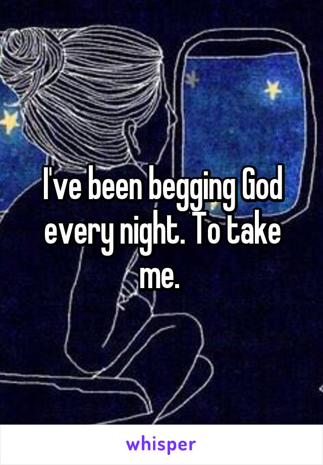 I've been begging God every night. To take me. 