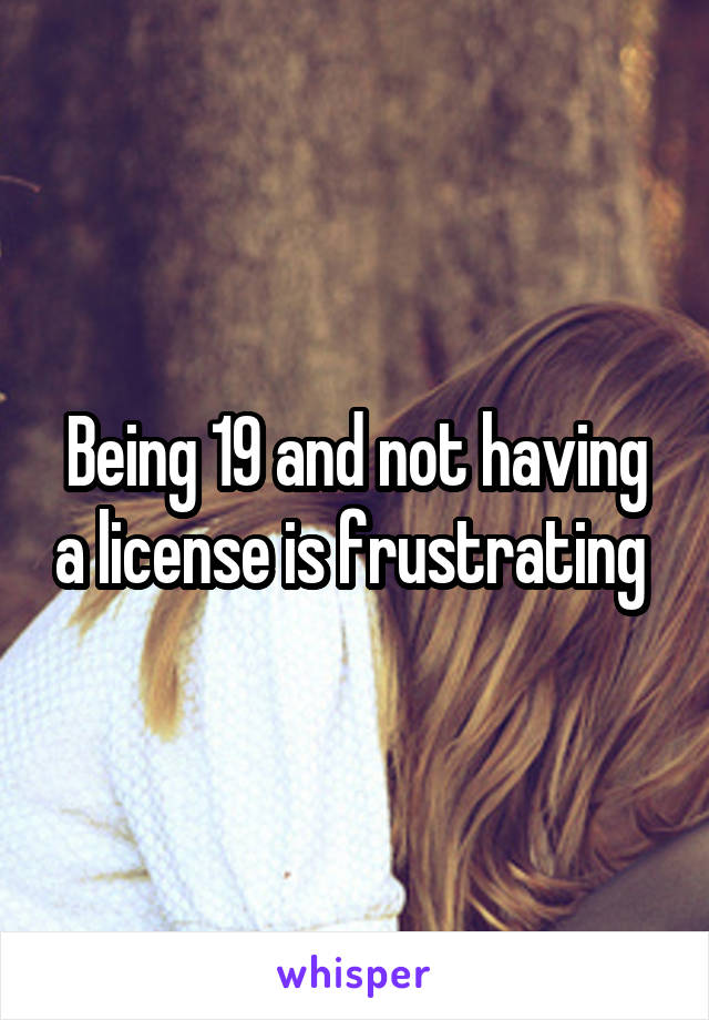 Being 19 and not having a license is frustrating 