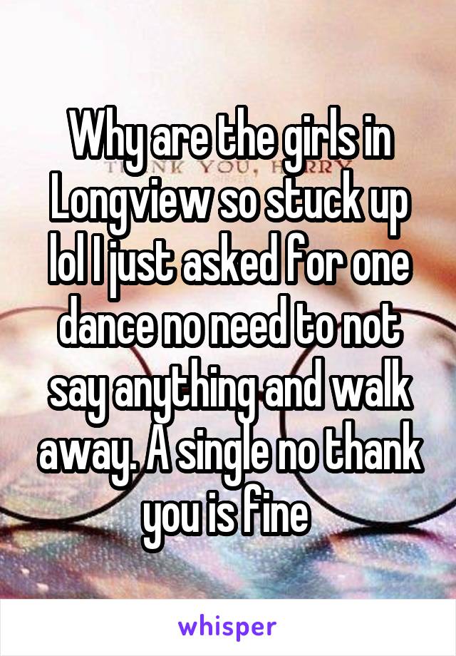 Why are the girls in Longview so stuck up lol I just asked for one dance no need to not say anything and walk away. A single no thank you is fine 