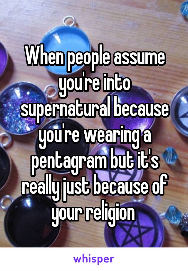 When people assume you're into supernatural because you're wearing a pentagram but it's really just because of your religion 