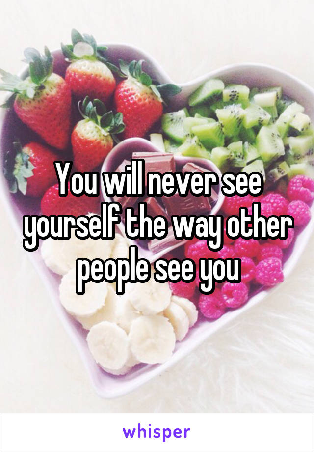 You will never see yourself the way other people see you