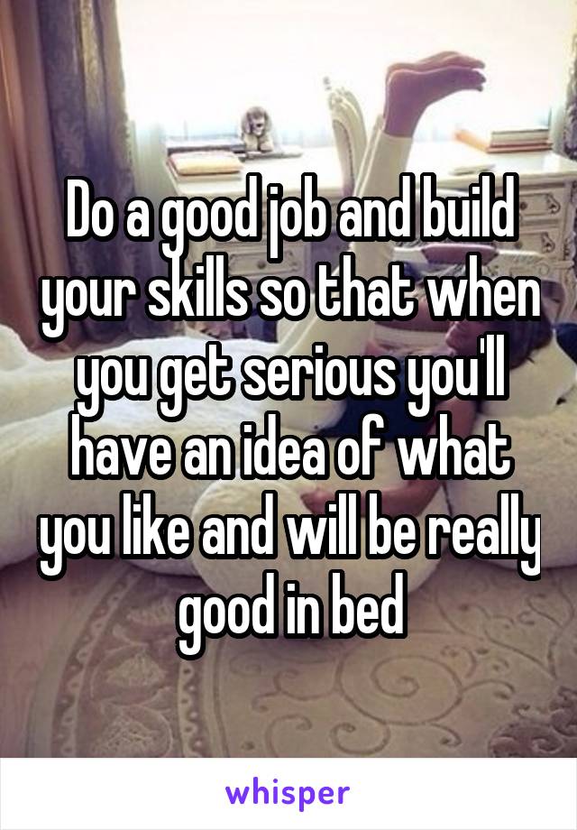 Do a good job and build your skills so that when you get serious you'll have an idea of what you like and will be really good in bed