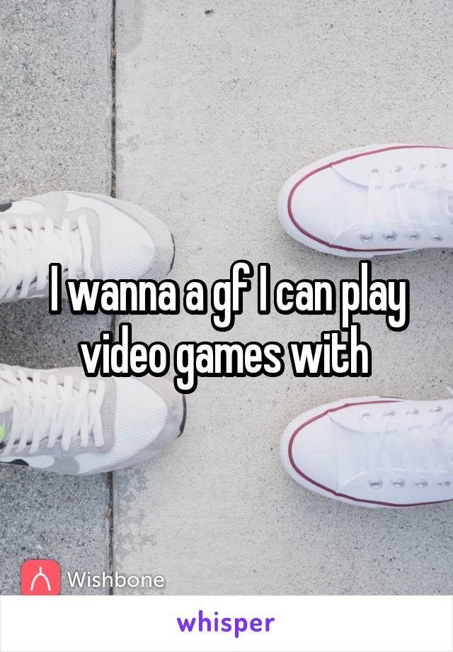 I wanna a gf I can play video games with 