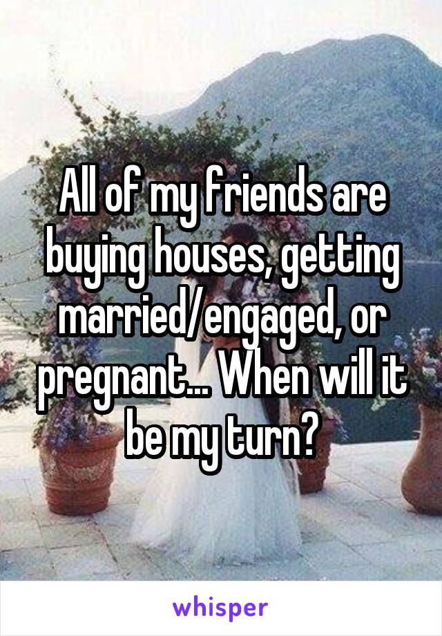 All of my friends are buying houses, getting married/engaged, or pregnant... When will it be my turn?