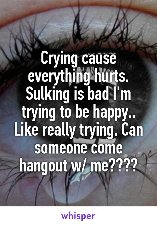 Crying cause everything hurts. Sulking is bad I'm trying to be happy.. Like really trying. Can someone come hangout w/ me????