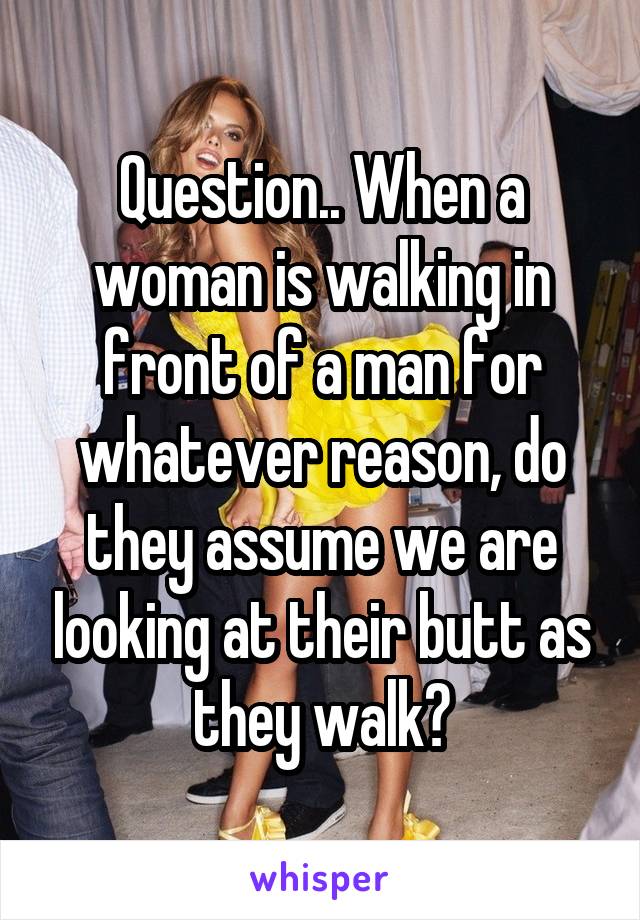 Question.. When a woman is walking in front of a man for whatever reason, do they assume we are looking at their butt as they walk?