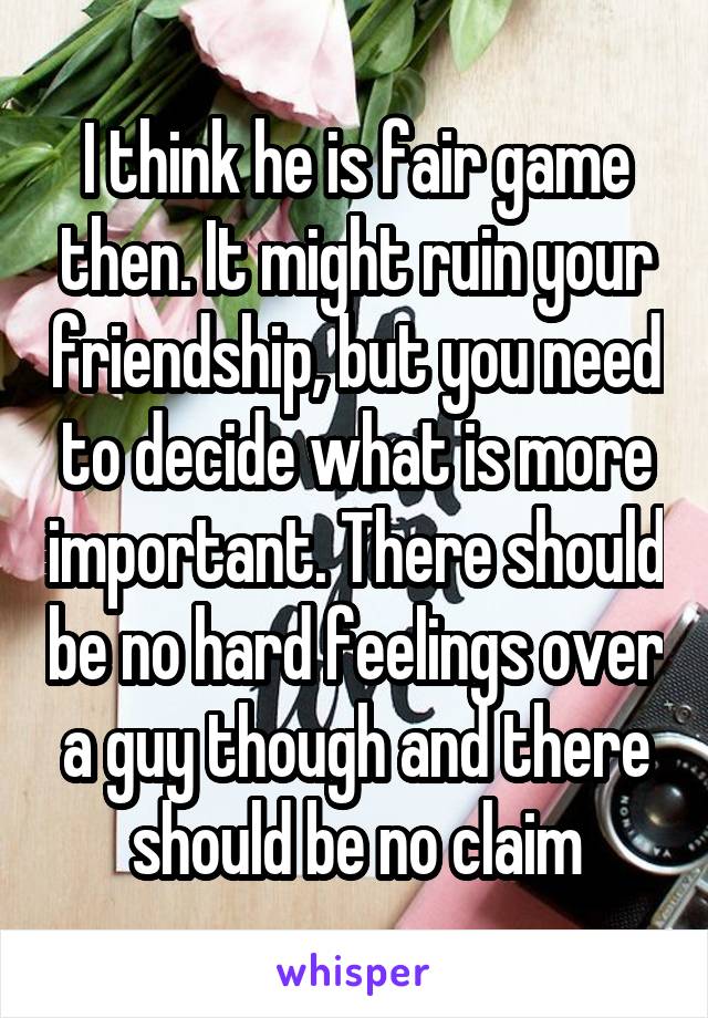 I think he is fair game then. It might ruin your friendship, but you need to decide what is more important. There should be no hard feelings over a guy though and there should be no claim