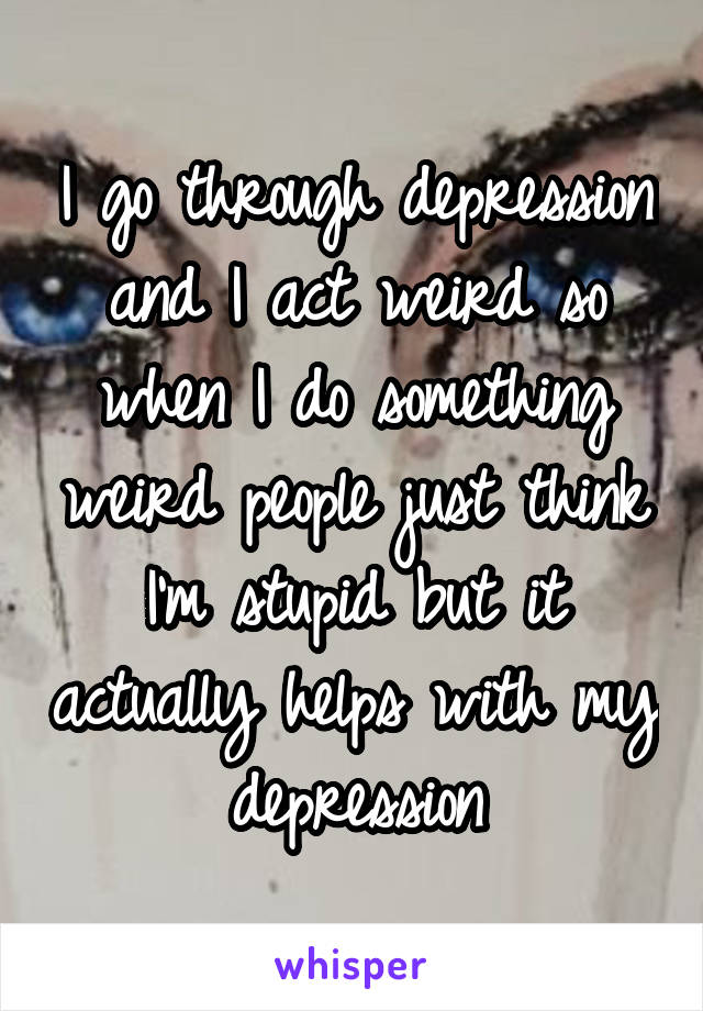 I go through depression and I act weird so when I do something weird people just think I'm stupid but it actually helps with my depression