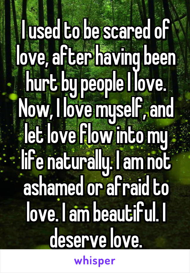 I used to be scared of love, after having been hurt by people I love. Now, I love myself, and let love flow into my life naturally. I am not ashamed or afraid to love. I am beautiful. I deserve love.