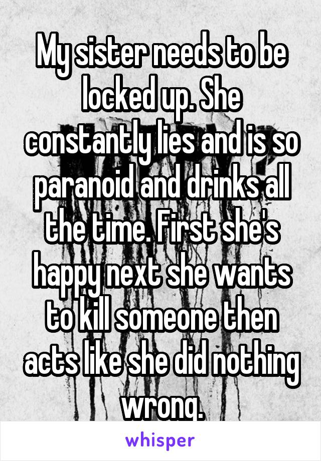 My sister needs to be locked up. She constantly lies and is so paranoid and drinks all the time. First she's happy next she wants to kill someone then acts like she did nothing wrong.