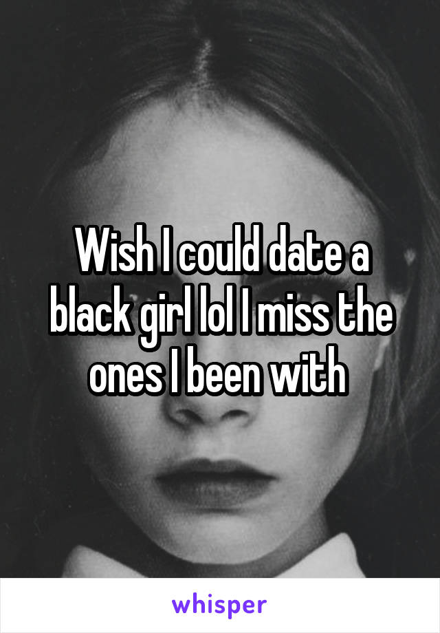 Wish I could date a black girl lol I miss the ones I been with 