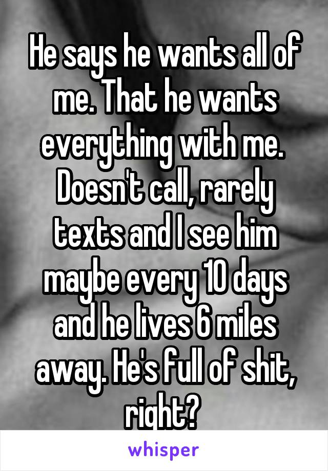 He says he wants all of me. That he wants everything with me. 
Doesn't call, rarely texts and I see him maybe every 10 days and he lives 6 miles away. He's full of shit, right? 