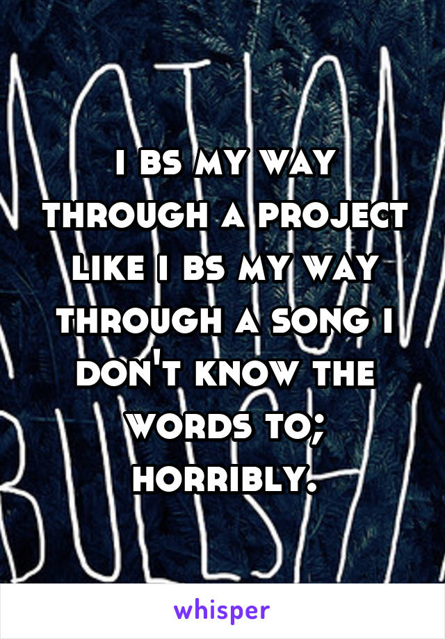 i bs my way through a project like i bs my way through a song i don't know the words to; horribly.