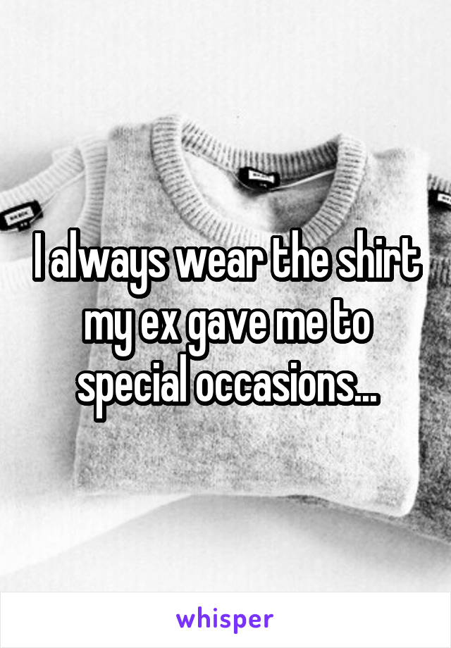 I always wear the shirt my ex gave me to special occasions...