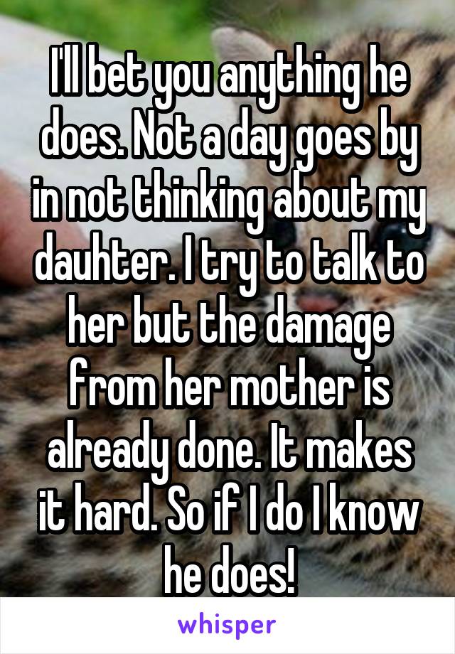 I'll bet you anything he does. Not a day goes by in not thinking about my dauhter. I try to talk to her but the damage from her mother is already done. It makes it hard. So if I do I know he does!