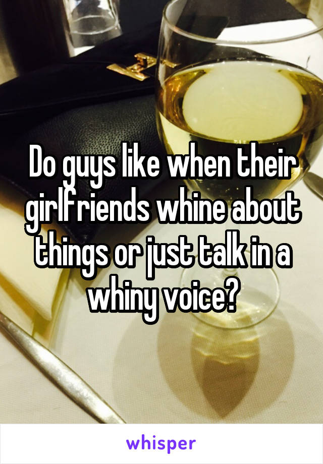 Do guys like when their girlfriends whine about things or just talk in a whiny voice?