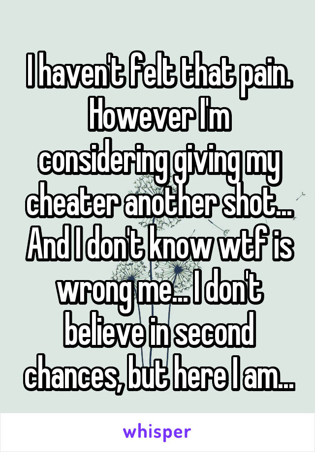 I haven't felt that pain. However I'm considering giving my cheater another shot... And I don't know wtf is wrong me... I don't believe in second chances, but here I am...