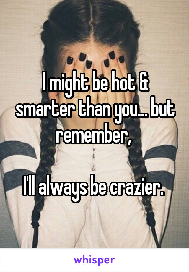 I might be hot & smarter than you... but remember, 

I'll always be crazier. 