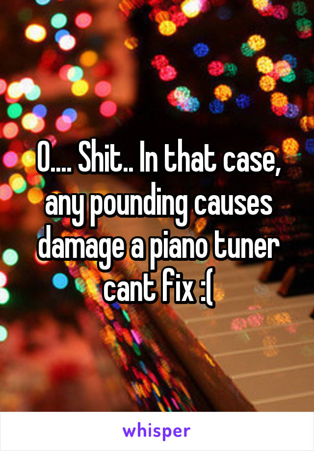 O.... Shit.. In that case, any pounding causes damage a piano tuner cant fix :(