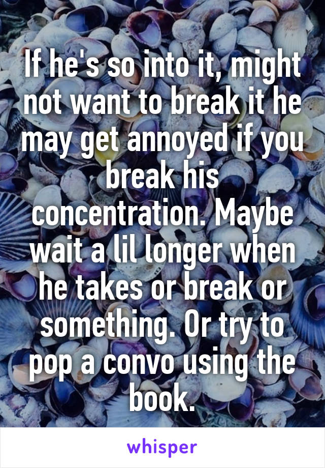 If he's so into it, might not want to break it he may get annoyed if you break his concentration. Maybe wait a lil longer when he takes or break or something. Or try to pop a convo using the book.