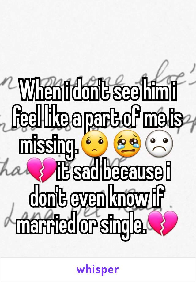 When i don't see him i feel like a part of me is missing.🙁😢☹💔it sad because i don't even know if married or single.💔