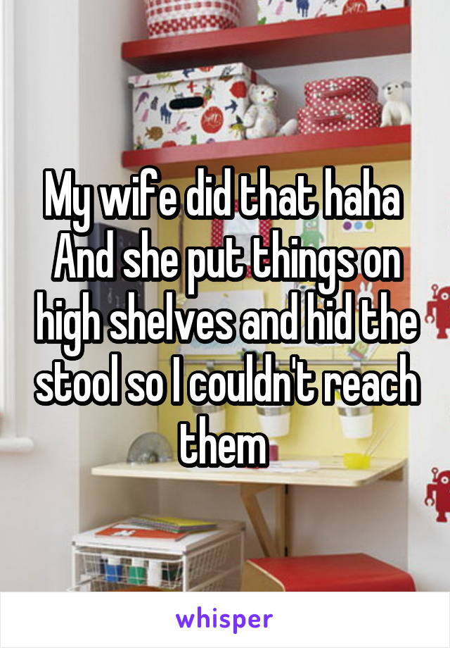 My wife did that haha 
And she put things on high shelves and hid the stool so I couldn't reach them 