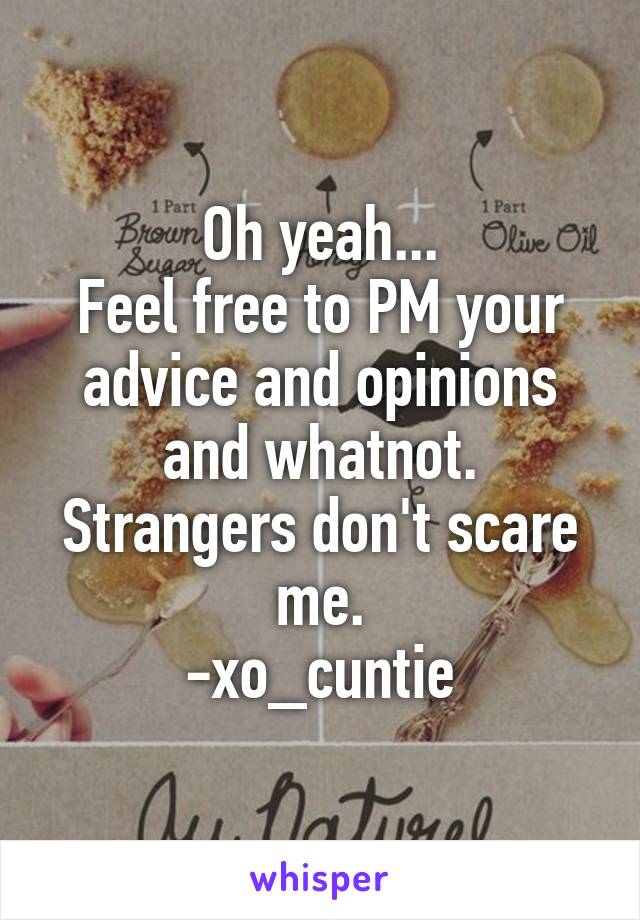 Oh yeah...
Feel free to PM your advice and opinions and whatnot.
Strangers don't scare me.
-xo_cuntie