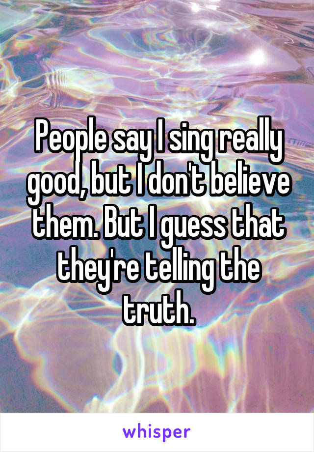 People say I sing really good, but I don't believe them. But I guess that they're telling the truth.