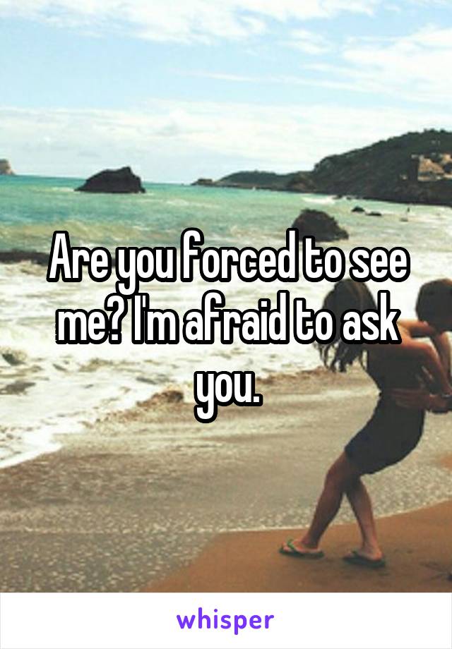 Are you forced to see me? I'm afraid to ask you.