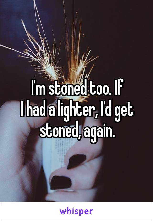 I'm stoned too. If
I had a lighter, I'd get stoned, again.