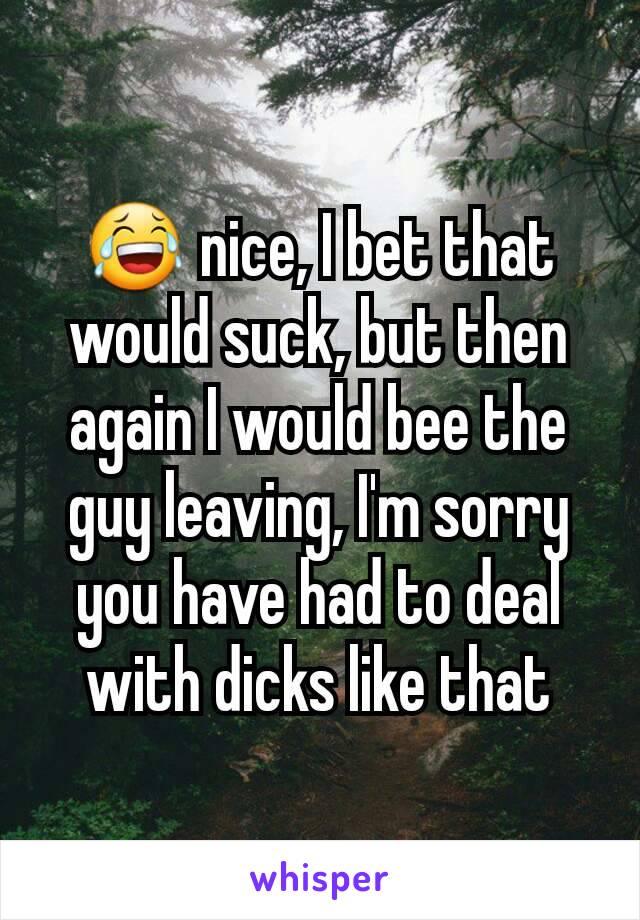 😂 nice, I bet that would suck, but then again I would bee the guy leaving, I'm sorry you have had to deal with dicks like that