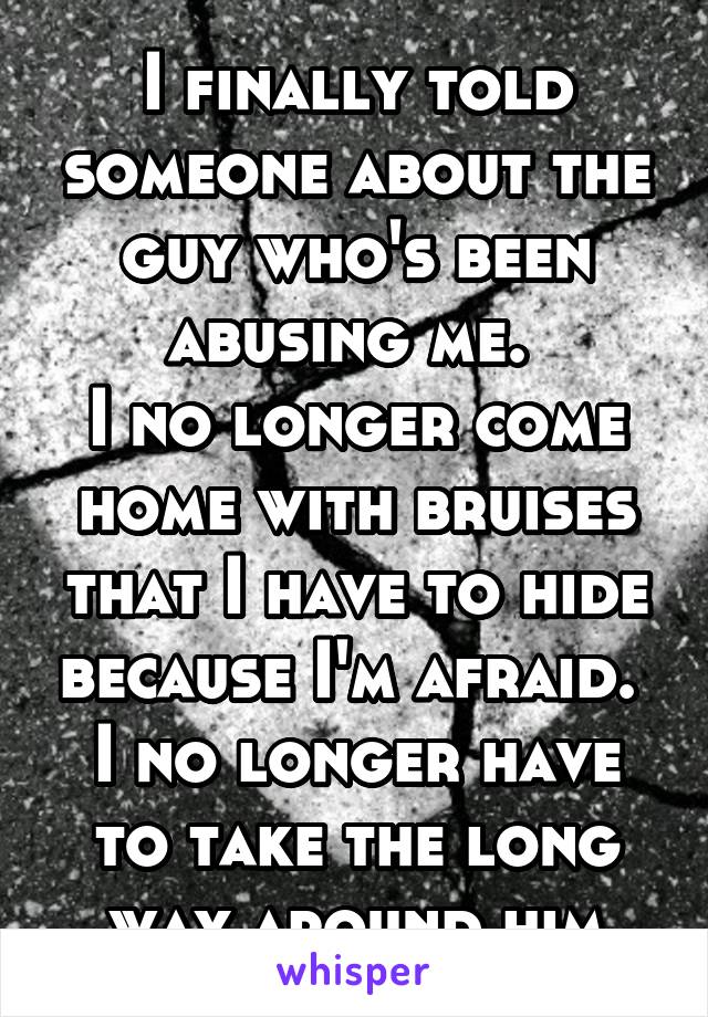 I finally told someone about the guy who's been abusing me. 
I no longer come home with bruises that I have to hide because I'm afraid. 
I no longer have to take the long way around him