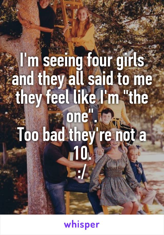 I'm seeing four girls and they all said to me they feel like I'm "the one".
Too bad they're not a 10.
:/